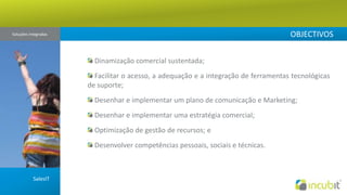 OBJECTIVOSSoluções Integradas  Dinamização comercial sustentada; Facilitar o acesso, a adequação e a integração de ferramentas tecnológicas de suporte; Desenhar e implementar um plano de comunicação e Marketing; Desenhar e implementar uma estratégia comercial; Optimização de gestão de recursos; e Desenvolver competências pessoais, sociais e técnicas.SalesIT