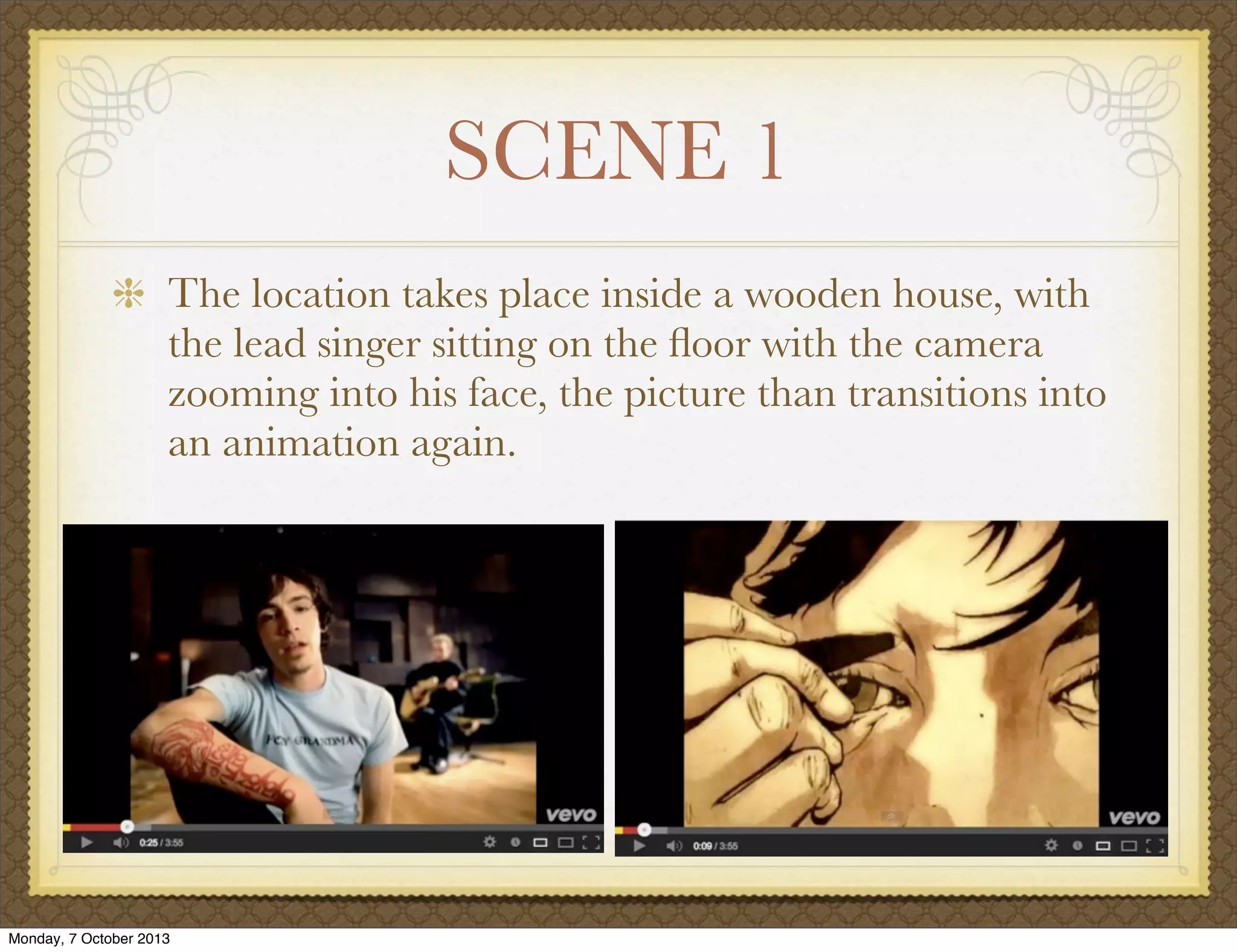 SCENE 1
The location takes place inside a wooden house, with
the lead singer sitting on the ﬂoor with the camera
zooming into his face, the picture than transitions into
an animation again.
Monday, 7 October 2013
 