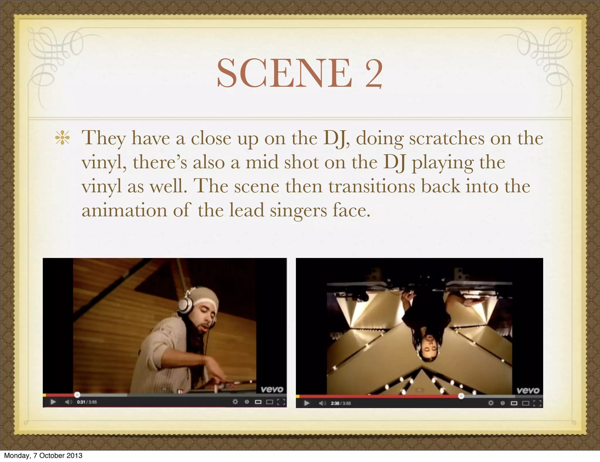 SCENE 2
They have a close up on the DJ, doing scratches on the
vinyl, there’s also a mid shot on the DJ playing the
vinyl as well. The scene then transitions back into the
animation of the lead singers face.
Monday, 7 October 2013
 