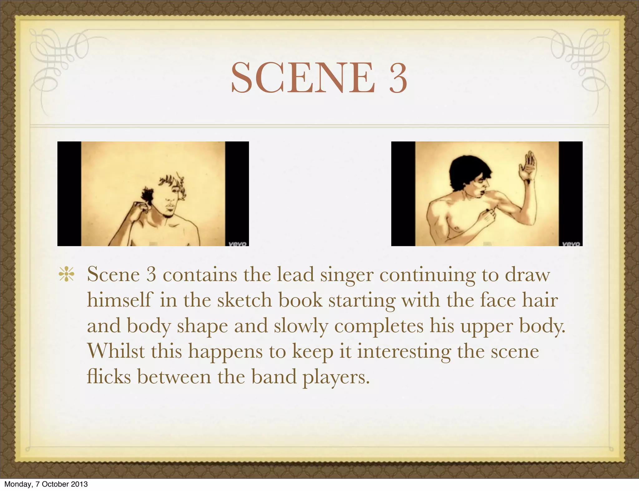 SCENE 3
Scene 3 contains the lead singer continuing to draw
himself in the sketch book starting with the face hair
and body shape and slowly completes his upper body.
Whilst this happens to keep it interesting the scene
ﬂicks between the band players.
Monday, 7 October 2013
 