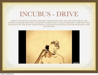 INCUBUS - DRIVE
FOR MY TECHNICAL ANALYSIS I CHOOSE THE BAND INCUBUS AND THE SONG DRIVE, THE
REASON I CHOOSE THIS SONG AND BAND WAS BECAUSE IT’S QUITE ABSTRACT I LIKE HOW THE
ANIMATION OF THE MUSIC VIDEO LINKS IN AND CREATES TRANSACTIONS BETWEEN REAL LIFE
AND FICTION.
Monday, 7 October 2013
 