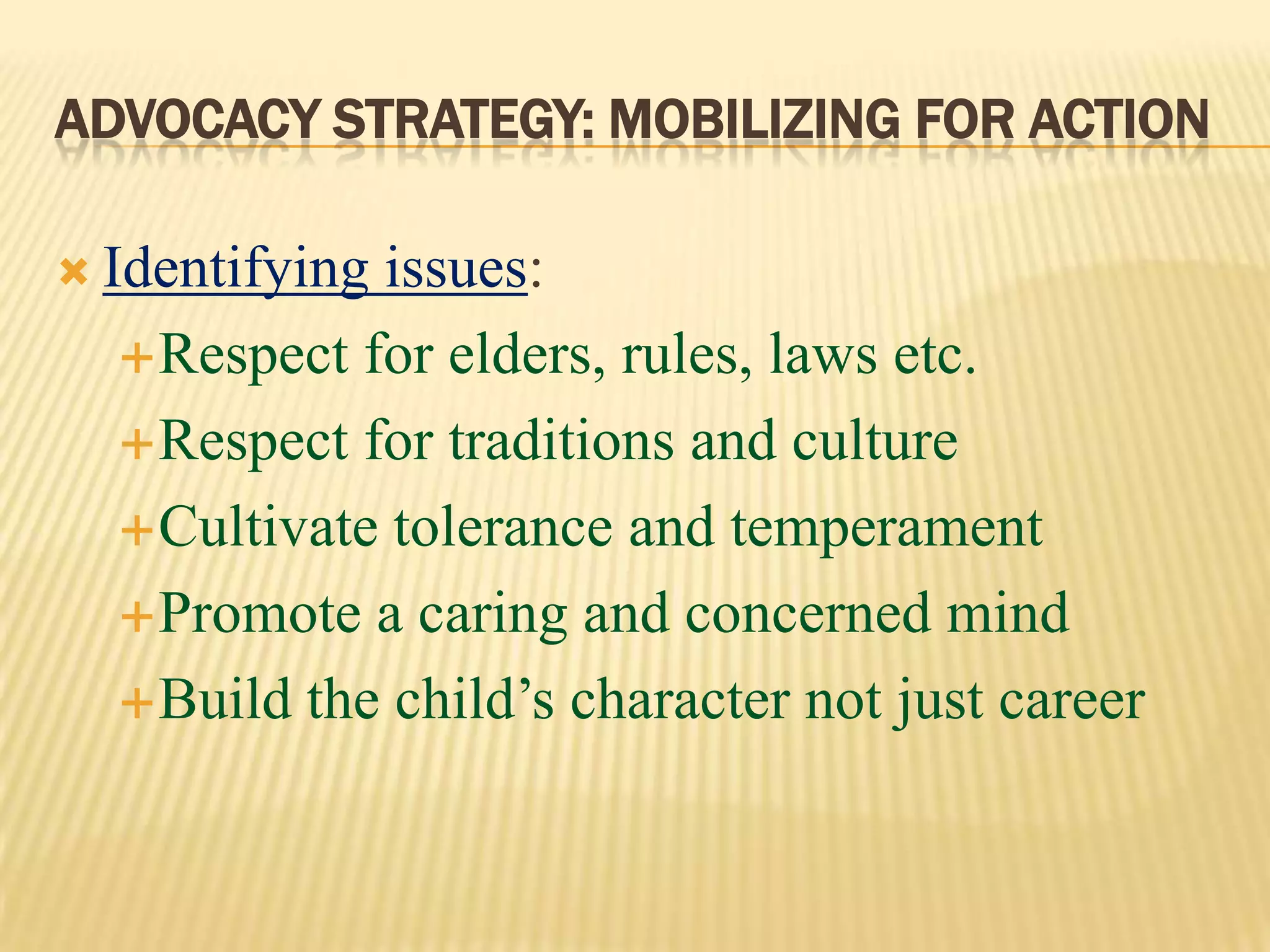 ADVOCACY STRATEGY: MOBILIZING FOR ACTION
 Identifying issues:
Respect for elders, rules, laws etc.
Respect for traditions and culture
Cultivate tolerance and temperament
Promote a caring and concerned mind
Build the child’s character not just career
 