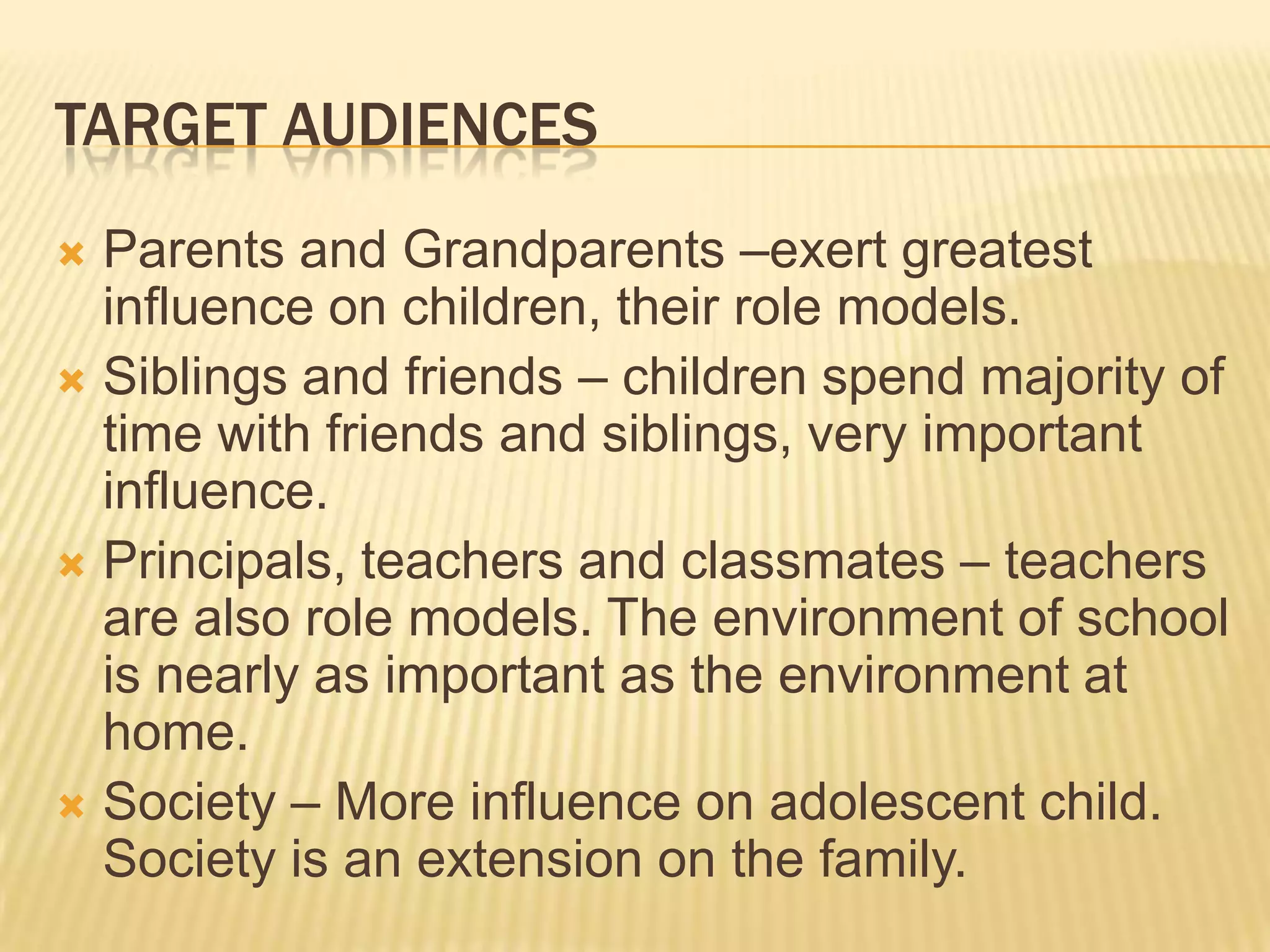 TARGET AUDIENCES
 Parents and Grandparents –exert greatest
influence on children, their role models.
 Siblings and friends – children spend majority of
time with friends and siblings, very important
influence.
 Principals, teachers and classmates – teachers
are also role models. The environment of school
is nearly as important as the environment at
home.
 Society – More influence on adolescent child.
Society is an extension on the family.
 