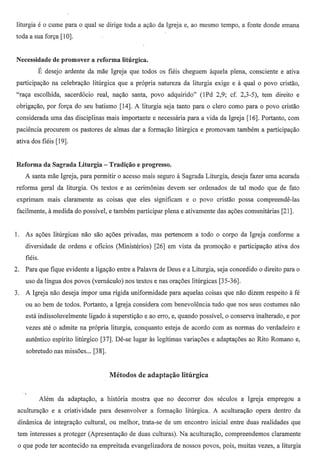 liturgia e        0   cume para   0   qual se dirige toda.a ayao da Igreja e, ao mesmo tempo, a fonte donde emana
toda a sua forya [10].


Necessidade de promover a reforma liturgica.
              E   desejo ardente da mae Igreja que todos os fieis cheguem aquela plena, consciente e ativa
participayao na celebrayao Iiturgica que a propria natureza da liturgia exige e a qual                     0    povo cristao,
"raya escolhida, sacerdocio               real, nayao santa, povo adquirido"      (lPd 2,9; cf. 2,3-5), tern direito e
obiigayao, por forya do seu batismo [14]. A liturgia seja tanto para                0   clerc como para     0   povo cristao
considerada uma das disciplinas mais importante e necessaria para a vida da Igreja [16]. Portanto, com
paciencia prccurem os pastores de almas dar a formayao liturgica e promovam tambem a participayao
ativa dos fieis [19].


Reforma da Sagrada Liturgia - Tradil;ao e progresso.
     A santa mae Igreja, para permitir           0   acesso mais segura a Sagrada Liturgia, deseja fazer uma acurada
reforma geral da liturgia. Os textos e as cerimonias devem ser ordenados de tal modo que de fato
exprimam mais claramente                  as coisas que eles significam e     0   povo cristao possa compreende-Ias
 facilmente, a medida do possivel, e tambem participar plena e ativamente das ayoes comunitarias [21].


1. As ayoes liturgicas nao sao ayoes privadas, mas pertencem a todo                      0   corpo da Igreja conforme a
     diversidade de ordens e oficios (Ministerios)              [26] em vista da promoyao e participayao ativa dos
     fieis.
2.   Para que fique evidente a ligayao entre a Palavra de Deus e a Liturgia, seja concedido                0    direito para   0

     uso da lingua dos povos (vemaculo) nos textos e nas orayoes liturgicas [35-36].
3.   A Igreja nao deseja impor uma rigida uniformidade para aquelas coisas que nao dizem respeito a fe
     ou ao bem de todos. Portanto, a Igreja considera combenevolencia                   tudo que nos seus costumes nao
     esta indissoluvelmente            ligado a superstiyao e ao eITO,e, quando possivel,    0   conserva inalterado, e por
     vezes ate         0   admite na propria liturgia, conquanto esteja de acordo com as normas do verdadeiro e
     autentico espirito litillgico [37]. De-se lugar as legitimas variayoes e adaptayoes ao Rito Romano e,
     sobretudo nas missoes ... [38].




              Alem da adaptayao,           a historia mostra que no decorrer dos seculos a Igreja empregou a
 aculturayao e a criatividade              para desenvolver   a formayao liturgica. A aculturayao opera dentro da
 dinamica de integrayao cultural, ou melhor, trata-se de urn encontro inicial entre duas realidades que
 tern interesses a proteger (Apresentayao de duas culturas). Na aculturayao, compreendemos                        claramente
 o que pode ter acontecido na empreitada evangelizadora de nossos povos, pois, muitas vezes, a liturgia
 