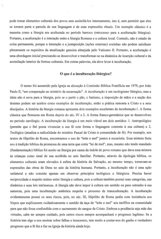 pode tomar elementos culturais dos povos sem assimila-Ios intemamente,                        isto e, sem permitir que eles
se torn em parte e parcela de sua linguagem e de suas expressoes rituais. Um exemplo classico e a
maneira como a liturgia era aculturada no periodo barroco (retrocesso para a acultura~ao litu.rgica).
Portanto, a acultura~ao e a intera~ao entre a liturgia Romana e a cultura local. Contudo, nao e estado de
coisa permanente, porque a intera~ao e a justaposi~11.o(a~oes externas) sozinhas nao podem satisfazer
plenamente os requisitos da atualiza~ao genuina almejada pelo Vaticano II. Portanto, a acultura~ao e
uma abordagem inicial precisando-se desenvolver e transformar-se na dinamica de inser~ao cultural e da
assimila~ao interior de formas culturais. Em outras palavras, ela deve levar a incultura~ao.




         o termo    foi assumido pel a Igreja na alocu~ao a Comissao Biblica Pontificia em 1979, por Joao
Paulo II, "em comparal(ao ao misterio da encarnal(ao". A incultural(ao e urn neologismo lirurgico, mas a
ideia n11.o nova para a liturgia, pois se
          e                                    0    partir   0   pao,   0   batismo, a imposil(ao de maos e a un~ao dos
doentes podem ser aceitos como exemplos de incultura~ao, entao a pratica remonta a Cristo e a seus
discfpulos. A historia da liturgia romana apresenta do is exemplos excelentes de incultural(ao: 1. A forma
c1<issicaque floresceu em Roma depois do sec. N e 2. A forma franco-germanica                           que se desenvolveu
no periodo carolfngio. A incultural(ao da liturgia e um meio viavel em dois sentidos: 1. Antropologico
(permite que    0   fiel possa vivenciar a sua fe com forma e linguagem coerente a sua cultura) e 2.
Teologico (atualiza a radicalidade do misterio Pascal de Cristo a comunidade de fe). Por exemplo, nos
textos de Hipolito de Roma, encontramos             0   usa de "leite e mel" juntos a eucaristia. Essa mistura fazia
eco a tradil(ao biblica da promessa de uma terra que corra "lei de mel", mas, mesmo nao tendo mandado
(fundamental(ao) biblica foi aceito na liturgia por causa da indole do povo romano que dava essa mistura
as crianl(as como sinal de sua acolhida no seio familiar. Portanto, atraves da tipologia biblica, os
elementos culturais eram elevados a esfera da historia da Salval(ao, ao mesmo tempo, tornavam-se
expressoes das obras de Deus no seio da historia humana. Portanto, a incultural(ao nao e uma a~ao
unilateral   e nao consiste     apenas   em observar             princfpios      teologicos    e lirurgicos.    Precisa haver
reciprocidade e respeito mutuo entre liturgia e cultura, po is a cultura tambem possui suas categorias, sua
dinamica e suas leis intrinsecas. A liturgia nao deve impor a cultura urn sentido ou peso estranho a sua
natureza, pois uma incultural(ao autentica respeita                 0       processo   de transcultura~ao.     A incultura~ao
evidentemente       possui os seus riscos, pois, no sec. III, Hipolito de Roma pedia com insistencia aos
bispos que explicassem cuidadosamente           0   sentido da ta~a de "leite e mel" aos neofilos na comunidade
para que nao fosse confundida com        0   sacramento do sangue de Cristo. Embora a prudencia seja mae das
virtudes, cabe ter sempre cuidado, pois certos riscos sempre acompanhara                        0   progresso legitimo. Se a
historia tem algo a nos ensinar sobre falhas e insucessos, tem muito a contar-nos do ganho e verdadeiro
progresso que a fe fez e faz na Igreja da historia ainda hoje.
 