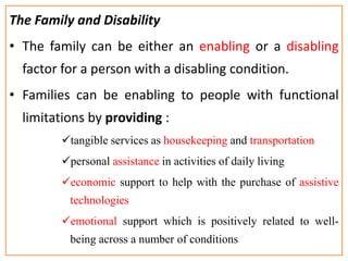 The Family and Disability
• The family can be either an enabling or a disabling
factor for a person with a disabling condition.
• Families can be enabling to people with functional
limitations by providing :
tangible services as housekeeping and transportation
personal assistance in activities of daily living
economic support to help with the purchase of assistive
technologies
emotional support which is positively related to well-
being across a number of conditions
 