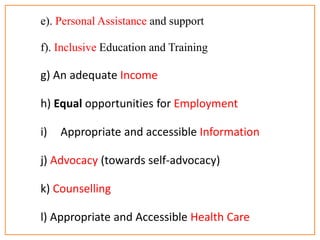 e). Personal Assistance and support
f). Inclusive Education and Training
g) An adequate Income
h) Equal opportunities for Employment
i) Appropriate and accessible Information
j) Advocacy (towards self-advocacy)
k) Counselling
l) Appropriate and Accessible Health Care
 