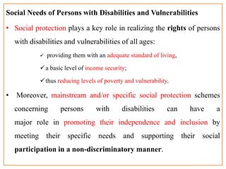 Social Needs of Persons with Disabilities and Vulnerabilities
• Social protection plays a key role in realizing the rights of persons
with disabilities and vulnerabilities of all ages:
 providing them with an adequate standard of living,
a basic level of income security;
thus reducing levels of poverty and vulnerability.
• Moreover, mainstream and/or specific social protection schemes
concerning persons with disabilities can have a
major role in promoting their independence and inclusion by
meeting their specific needs and supporting their social
participation in a non-discriminatory manner.
 