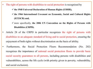 • The right of persons with disabilities to social protection is recognized by
 the 1948 Universal Declaration of Human Rights (UDHR),
 the 1966 International Covenant on Economic, Social and Cultural Rights
(ICESCR) and,
 more specifically, the 2006 UN Convention on the Rights of Persons with
Disabilities (CRPD).
• Article 28 of the CRPD in particular recognizes the right of persons with
disabilities to an adequate standard of living and to social protection, ensuring the
enjoyment of both rights without discrimination on the basis of ability.
• Furthermore, the Social Protection Floors Recommendation (No. 202)
recognizes the importance of national social protection floors to provide basic
social security guarantees to all persons, including persons with disabilities and
vulnerabilities, across the life cycle (with priority given to poverty, vulnerability,
and social exclusion).
 