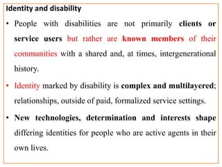Identity and disability
• People with disabilities are not primarily clients or
service users but rather are known members of their
communities with a shared and, at times, intergenerational
history.
• Identity marked by disability is complex and multilayered;
relationships, outside of paid, formalized service settings.
• New technologies, determination and interests shape
differing identities for people who are active agents in their
own lives.
 