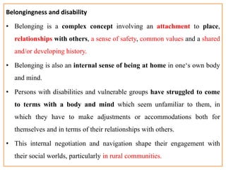 Belongingness and disability
• Belonging is a complex concept involving an attachment to place,
relationships with others, a sense of safety, common values and a shared
and/or developing history.
• Belonging is also an internal sense of being at home in one‘s own body
and mind.
• Persons with disabilities and vulnerable groups have struggled to come
to terms with a body and mind which seem unfamiliar to them, in
which they have to make adjustments or accommodations both for
themselves and in terms of their relationships with others.
• This internal negotiation and navigation shape their engagement with
their social worlds, particularly in rural communities.
 