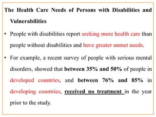 The Health Care Needs of Persons with Disabilities and
Vulnerabilities
• People with disabilities report seeking more health care than
people without disabilities and have greater unmet needs.
• For example, a recent survey of people with serious mental
disorders, showed that between 35% and 50% of people in
developed countries, and between 76% and 85% in
developing countries, received no treatment in the year
prior to the study.
 