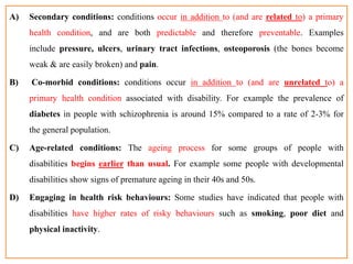 A) Secondary conditions: conditions occur in addition to (and are related to) a primary
health condition, and are both predictable and therefore preventable. Examples
include pressure, ulcers, urinary tract infections, osteoporosis (the bones become
weak & are easily broken) and pain.
B) Co-morbid conditions: conditions occur in addition to (and are unrelated to) a
primary health condition associated with disability. For example the prevalence of
diabetes in people with schizophrenia is around 15% compared to a rate of 2-3% for
the general population.
C) Age-related conditions: The ageing process for some groups of people with
disabilities begins earlier than usual. For example some people with developmental
disabilities show signs of premature ageing in their 40s and 50s.
D) Engaging in health risk behaviours: Some studies have indicated that people with
disabilities have higher rates of risky behaviours such as smoking, poor diet and
physical inactivity.
 