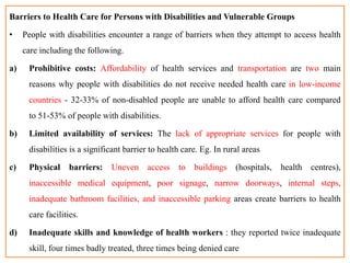Barriers to Health Care for Persons with Disabilities and Vulnerable Groups
• People with disabilities encounter a range of barriers when they attempt to access health
care including the following.
a) Prohibitive costs: Affordability of health services and transportation are two main
reasons why people with disabilities do not receive needed health care in low-income
countries - 32-33% of non-disabled people are unable to afford health care compared
to 51-53% of people with disabilities.
b) Limited availability of services: The lack of appropriate services for people with
disabilities is a significant barrier to health care. Eg. In rural areas
c) Physical barriers: Uneven access to buildings (hospitals, health centres),
inaccessible medical equipment, poor signage, narrow doorways, internal steps,
inadequate bathroom facilities, and inaccessible parking areas create barriers to health
care facilities.
d) Inadequate skills and knowledge of health workers : they reported twice inadequate
skill, four times badly treated, three times being denied care
 