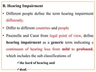 B. Hearing Impairment
• Different people define the term hearing impairment
differently.
• Differ to different countries and people
• Pasonella and Carat from legal point of view, define
hearing impairment as a generic term indicating a
continuum of hearing loss from mild to profound,
which includes the sub classifications of
the hard of hearing and
deaf.
 