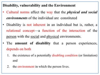 Disability, vulnerability and the Environment
• Cultural norms affect the way that the physical and social
environments of the individual are constituted
• Disability is not inherent in an individual but is, rather, a
relational concept—a function of the interaction of the
person with the social and physical environments.
• The amount of disability that a person experiences,
depends on both
1. the existence of a potentially disabling condition (or limitation)
and
2. the environment in which the person lives.
 