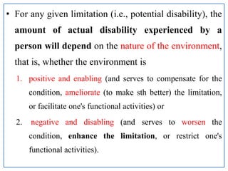 • For any given limitation (i.e., potential disability), the
amount of actual disability experienced by a
person will depend on the nature of the environment,
that is, whether the environment is
1. positive and enabling (and serves to compensate for the
condition, ameliorate (to make sth better) the limitation,
or facilitate one's functional activities) or
2. negative and disabling (and serves to worsen the
condition, enhance the limitation, or restrict one's
functional activities).
 