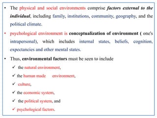 • The physical and social environments comprise factors external to the
individual, including family, institutions, community, geography, and the
political climate.
• psychological environment is conceptualization of environment ( one's
intrapersonal), which includes internal states, beliefs, cognition,
expectancies and other mental states.
• Thus, environmental factors must be seen to include
 the natural environment,
 the human made environment,
 culture,
 the economic system,
 the political system, and
 psychological factors.
 