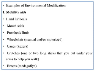 • Examples of Environmental Modification
1. Mobility aids
• Hand Orthosis
• Mouth stick
• Prosthetic limb
• Wheelchair (manual and/or motorized)
• Canes (kezera)
• Crutches (one or two long sticks that you put under your
arms to help you walk)
• Braces (medagafiya)
 