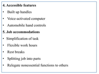 4. Accessible features
• Built up handles
• Voice-activated computer
• Automobile hand controls
5. Job accommodations
• Simplification of task
• Flexible work hours
• Rest breaks
• Splitting job into parts
• Relegate nonessential functions to others
 