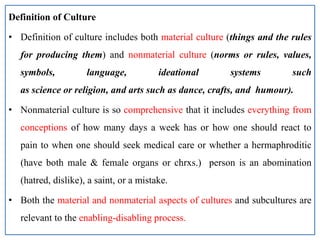 Definition of Culture
• Definition of culture includes both material culture (things and the rules
for producing them) and nonmaterial culture (norms or rules, values,
symbols, language, ideational systems such
as science or religion, and arts such as dance, crafts, and humour).
• Nonmaterial culture is so comprehensive that it includes everything from
conceptions of how many days a week has or how one should react to
pain to when one should seek medical care or whether a hermaphroditic
(have both male & female organs or chrxs.) person is an abomination
(hatred, dislike), a saint, or a mistake.
• Both the material and nonmaterial aspects of cultures and subcultures are
relevant to the enabling-disabling process.
 
