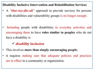Disability Inclusive Intervention and Rehabilitation Services
• A “One-size-fits-all” approach to provide services for persons
with disabilities and vulnerability groups is no longer enough.
• Including people with disabilities in everyday activities and
encouraging them to have roles similar to peoples who do not
have a disability is
 disability inclusion
• This involves more than simply encouraging people;
• it requires making sure that adequate policies and practices
are in effect in a community or organization.
 
