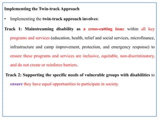 Implementing the Twin-track Approach
• Implementing the twin-track approach involves:
Track 1: Mainstreaming disability as a cross-cutting issue within all key
programs and services (education, health, relief and social services, microfinance,
infrastructure and camp improvement, protection, and emergency response) to
ensure these programs and services are inclusive, equitable, non-discriminatory,
and do not create or reinforce barriers.
Track 2: Supporting the specific needs of vulnerable groups with disabilities to
ensure they have equal opportunities to participate in society.
 