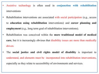 • Assistive technology is often used in conjunction with rehabilitation
interventions
• Rehabilitation interventions are associated with social participation (e.g., access
to education using rehabilitation interventions) and career planning and
employment (e.g., long term goal of rehabilitation interventions).
• Rehabilitation was conceived within the more traditional model of medical
care, but it is increasingly obvious that disability issues are more than medically
driven.
• The social justice and civil rights model of disability is important to
understand, and elements must be incorporated into rehabilitation interventions,
especially as they relate to accessibility of environments and services.
 