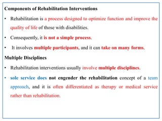 Components of Rehabilitation Interventions
• Rehabilitation is a process designed to optimize function and improve the
quality of life of those with disabilities.
• Consequently, it is not a simple process.
• It involves multiple participants, and it can take on many forms.
Multiple Disciplines
• Rehabilitation interventions usually involve multiple disciplines.
• sole service does not engender the rehabilitation concept of a team
approach, and it is often differentiated as therapy or medical service
rather than rehabilitation.
 