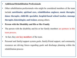 • Additional Rehabilitation Professionals
• Other rehabilitation professionals who might be considered members of the team
include nutritionist, spiritual care, rehabilitation engineer, music therapist,
dance therapist, child-life specialist, hospital-based school teacher, massage
therapist, kinesiologist, and trainer, among others.
• Person with the Disability and His or Her Family
• The person with the disability and his or her family members are partners in this
team process.
• In fact, they are key members of the team.
• Personal and family/support system goals, family/friend support, and community
resources are driving forces regarding goals and discharge planning within the
rehabilitation process
 