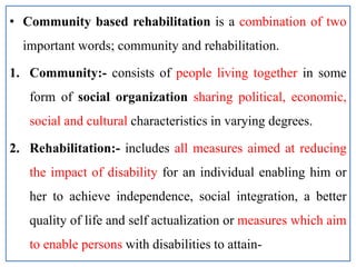 • Community based rehabilitation is a combination of two
important words; community and rehabilitation.
1. Community:- consists of people living together in some
form of social organization sharing political, economic,
social and cultural characteristics in varying degrees.
2. Rehabilitation:- includes all measures aimed at reducing
the impact of disability for an individual enabling him or
her to achieve independence, social integration, a better
quality of life and self actualization or measures which aim
to enable persons with disabilities to attain-
 