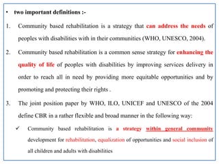 • two important definitions :-
1. Community based rehabilitation is a strategy that can address the needs of
peoples with disabilities with in their communities (WHO, UNESCO, 2004).
2. Community based rehabilitation is a common sense strategy for enhancing the
quality of life of peoples with disabilities by improving services delivery in
order to reach all in need by providing more equitable opportunities and by
promoting and protecting their rights .
3. The joint position paper by WHO, ILO, UNICEF and UNESCO of the 2004
define CBR in a rather flexible and broad manner in the following way:
 Community based rehabilitation is a strategy within general community
development for rehabilitation, equalization of opportunities and social inclusion of
all children and adults with disabilities
 