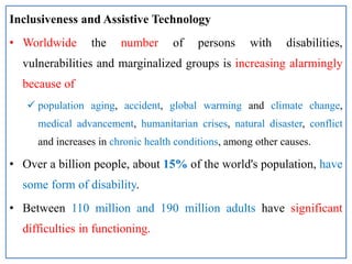 Inclusiveness and Assistive Technology
• Worldwide the number of persons with disabilities,
vulnerabilities and marginalized groups is increasing alarmingly
because of
 population aging, accident, global warming and climate change,
medical advancement, humanitarian crises, natural disaster, conflict
and increases in chronic health conditions, among other causes.
• Over a billion people, about 15% of the world's population, have
some form of disability.
• Between 110 million and 190 million adults have significant
difficulties in functioning.
 