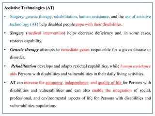 Assistive Technologies (AT)
• Surgery, genetic therapy, rehabilitation, human assistance, and the use of assistive
technology (AT) help disabled people cope with their disabilities.
• Surgery (medical intervention) helps decrease deficiency and, in some cases,
restores capability.
• Genetic therapy attempts to remediate genes responsible for a given disease or
disorder.
• Rehabilitation develops and adapts residual capabilities, while human assistance
aids Persons with disabilities and vulnerabilities in their daily living activities.
• AT can increase the autonomy, independence, and quality of life for Persons with
disabilities and vulnerabilities and can also enable the integration of social,
professional, and environmental aspects of life for Persons with disabilities and
vulnerabilities populations.
 