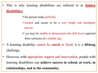 • This is why learning disabilities are referred to as hidden
disabilities:
the person looks perfectly
normal and seems to be a very bright and intelligent
person,
 yet may be unable to demonstrate the skill level expected
from someone of a similar age.
• A learning disability cannot be cured or fixed; it is a lifelong
challenge.
• However, with appropriate support and intervention, people with
learning disabilities can achieve success in school, at work, in
relationships, and in the community.
 