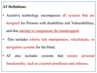 AT Definitions
• Assistive technology encompasses all systems that are
designed for Persons with disabilities and Vulnerabilities,
and that attempt to compensate the handicapped.
• This includes robotic tele manipulators, wheelchairs, or
navigation systems for the blind.
• AT also includes systems that restore personal
functionality, such as external prostheses and ortheses.
 