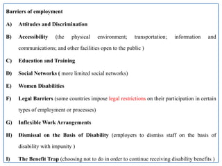 Barriers of employment
A) Attitudes and Discrimination
B) Accessibility (the physical environment; transportation; information and
communications; and other facilities open to the public )
C) Education and Training
D) Social Networks ( more limited social networks)
E) Women Disabilities
F) Legal Barriers (some countries impose legal restrictions on their participation in certain
types of employment or processes)
G) Inflexible Work Arrangements
H) Dismissal on the Basis of Disability (employers to dismiss staff on the basis of
disability with impunity )
I) The Benefit Trap (choosing not to do in order to continue receiving disability benefits )
 