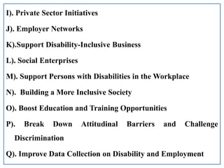 I). Private Sector Initiatives
J). Employer Networks
K).Support Disability-Inclusive Business
L). Social Enterprises
M). Support Persons with Disabilities in the Workplace
N). Building a More Inclusive Society
O). Boost Education and Training Opportunities
P). Break Down Attitudinal Barriers and Challenge
Discrimination
Q). Improve Data Collection on Disability and Employment
 