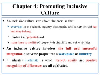 Chapter 4: Promoting Inclusive
Culture
 An inclusive culture starts from the premise that
 everyone in the school, industry, community and society should feel
that they belong,
 realize their potential, and
 contribute to the life of people with disability and vulnerabilities.
 An inclusive culture involves the full and successful
integration of diverse people into a workplace or industry.
 It indicates a climate in which respect, equity, and positive
recognition of differences are all cultivated.
 
