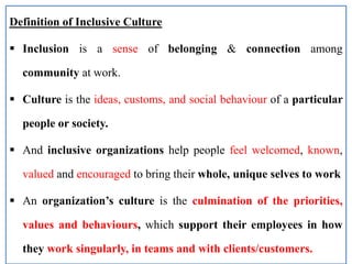 Definition of Inclusive Culture
 Inclusion is a sense of belonging & connection among
community at work.
 Culture is the ideas, customs, and social behaviour of a particular
people or society.
 And inclusive organizations help people feel welcomed, known,
valued and encouraged to bring their whole, unique selves to work
 An organization’s culture is the culmination of the priorities,
values and behaviours, which support their employees in how
they work singularly, in teams and with clients/customers.
 