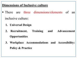 Dimensions of Inclusive culture
 There are three dimensions/elements of an
inclusive culture:
1. Universal Design
2. Recruitment, Training and Advancement
Opportunities
3. Workplace Accommodations and Accessibility:
Policy & Practice
 