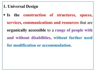 1. Universal Design
 Is the construction of structures, spaces,
services, communications and resources that are
organically accessible to a range of people with
and without disabilities, without further need
for modification or accommodation.
 