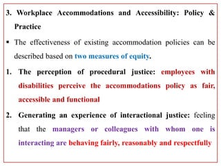 3. Workplace Accommodations and Accessibility: Policy &
Practice
 The effectiveness of existing accommodation policies can be
described based on two measures of equity.
1. The perception of procedural justice: employees with
disabilities perceive the accommodations policy as fair,
accessible and functional
2. Generating an experience of interactional justice: feeling
that the managers or colleagues with whom one is
interacting are behaving fairly, reasonably and respectfully
 