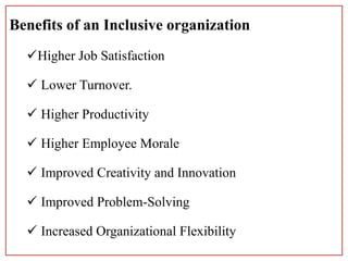 Benefits of an Inclusive organization
Higher Job Satisfaction
 Lower Turnover.
 Higher Productivity
 Higher Employee Morale
 Improved Creativity and Innovation
 Improved Problem-Solving
 Increased Organizational Flexibility
 