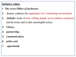 Inclusive values
 The seven Pillars of Inclusion:
1. Access: explores the importance of a welcoming environment.
2. Attitude: looks at how willing people are to embrace inclusion
and diversity and to take meaningful action.
3. Choice,
4. partnership,
5. communication,
6. policy and
7. opportunity
 