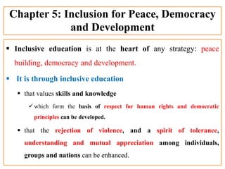 Chapter 5: Inclusion for Peace, Democracy
and Development
 Inclusive education is at the heart of any strategy: peace
building, democracy and development.
 It is through inclusive education
 that values skills and knowledge
 which form the basis of respect for human rights and democratic
principles can be developed.
 that the rejection of violence, and a spirit of tolerance,
understanding and mutual appreciation among individuals,
groups and nations can be enhanced.
 