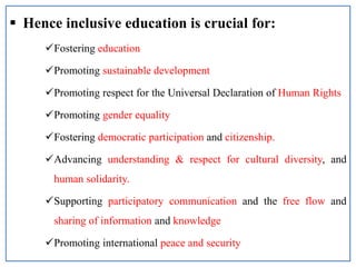  Hence inclusive education is crucial for:
Fostering education
Promoting sustainable development
Promoting respect for the Universal Declaration of Human Rights
Promoting gender equality
Fostering democratic participation and citizenship.
Advancing understanding & respect for cultural diversity, and
human solidarity.
Supporting participatory communication and the free flow and
sharing of information and knowledge
Promoting international peace and security
 