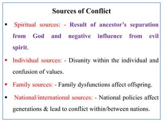 Sources of Conflict
 Spiritual sources: - Result of ancestor’s separation
from God and negative influence from evil
spirit.
 Individual sources: - Disunity within the individual and
confusion of values.
 Family sources: - Family dysfunctions affect offspring.
 National/international sources: - National policies affect
generations & lead to conflict within/between nations.
 