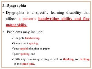 3. Dysgraphia
• Dysgraphia is a specific learning disability that
affects a person‘s handwriting ability and fine
motor skills.
• Problems may include:
 illegible handwriting,
inconsistent spacing,
poor spatial planning on paper,
poor spelling, and
 difficulty composing writing as well as thinking and writing
at the same time.
 