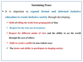 Sustaining Peace
 It is important to expand formal and informal inclusive
education to create inclusive society through developing:
 Skills of sifting the truth from propaganda or bias
 Respect for the wise use of resources
 Respect for different points of view and the ability to see the world
through the eyes of others
 Skills to resolve conflict in non-violent ways
 The desire and ability to participate in shaping society.
 